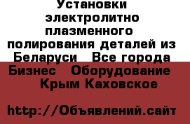 Установки электролитно-плазменного  полирования деталей из Беларуси - Все города Бизнес » Оборудование   . Крым,Каховское